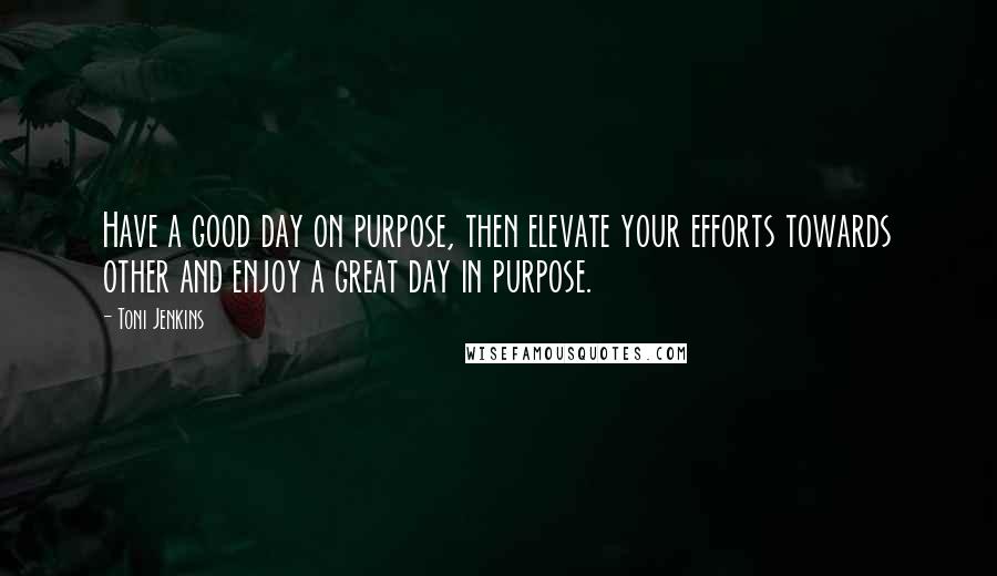 Toni Jenkins Quotes: Have a good day on purpose, then elevate your efforts towards other and enjoy a great day in purpose.