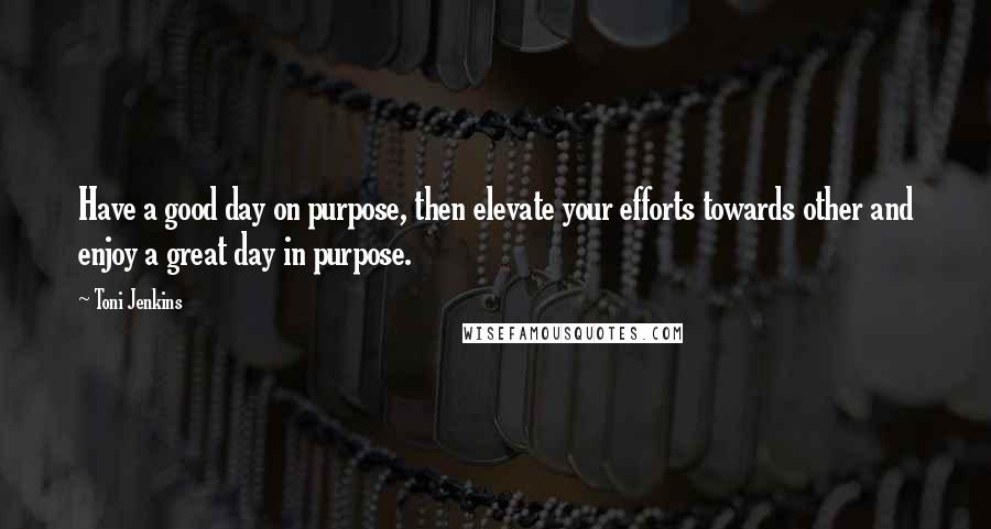 Toni Jenkins Quotes: Have a good day on purpose, then elevate your efforts towards other and enjoy a great day in purpose.