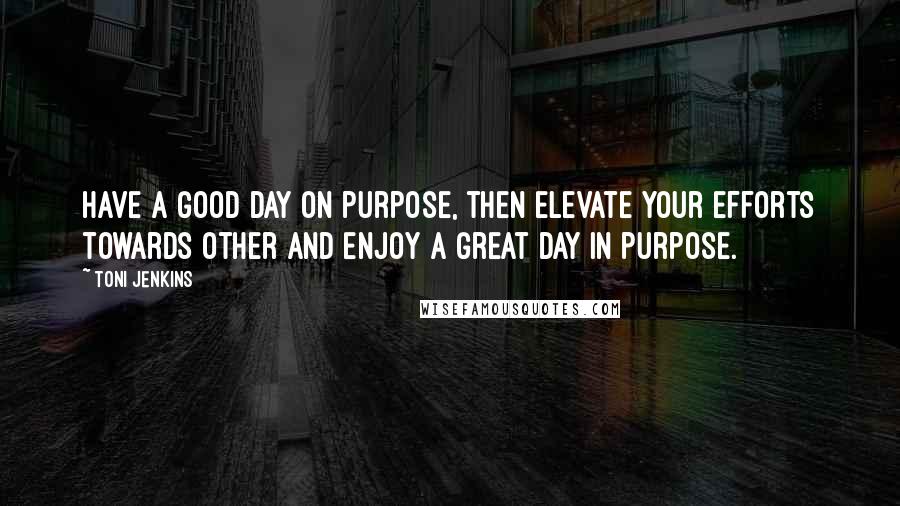 Toni Jenkins Quotes: Have a good day on purpose, then elevate your efforts towards other and enjoy a great day in purpose.