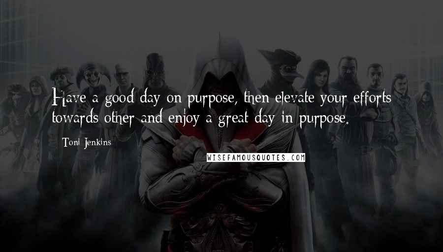 Toni Jenkins Quotes: Have a good day on purpose, then elevate your efforts towards other and enjoy a great day in purpose.