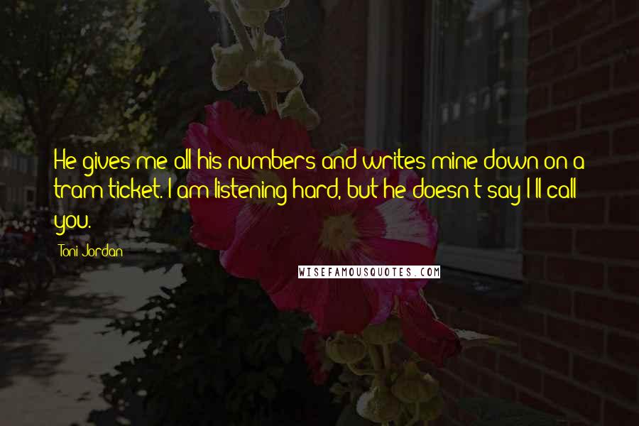 Toni Jordan Quotes: He gives me all his numbers and writes mine down on a tram ticket. I am listening hard, but he doesn't say I'll call you.