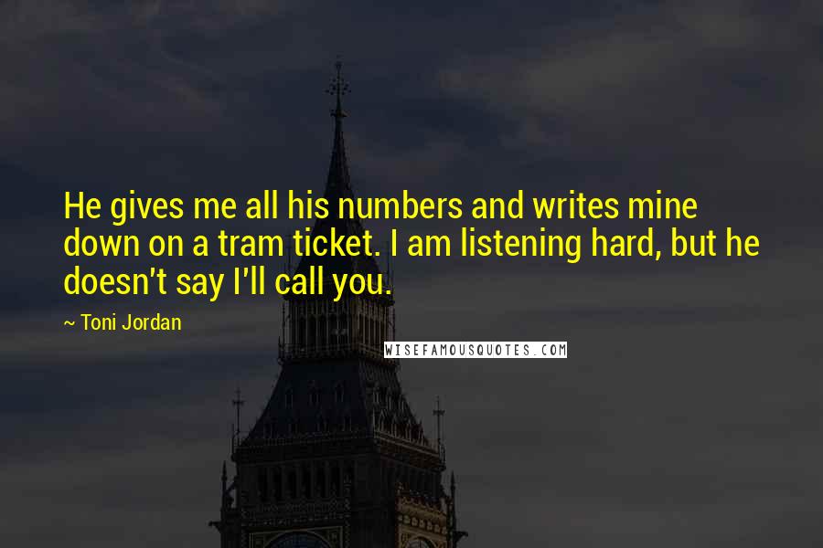 Toni Jordan Quotes: He gives me all his numbers and writes mine down on a tram ticket. I am listening hard, but he doesn't say I'll call you.