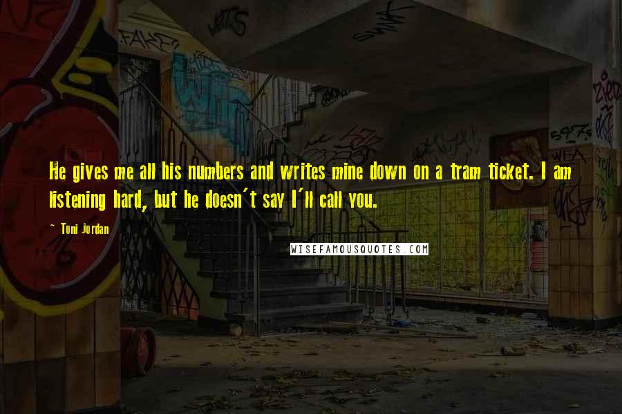 Toni Jordan Quotes: He gives me all his numbers and writes mine down on a tram ticket. I am listening hard, but he doesn't say I'll call you.