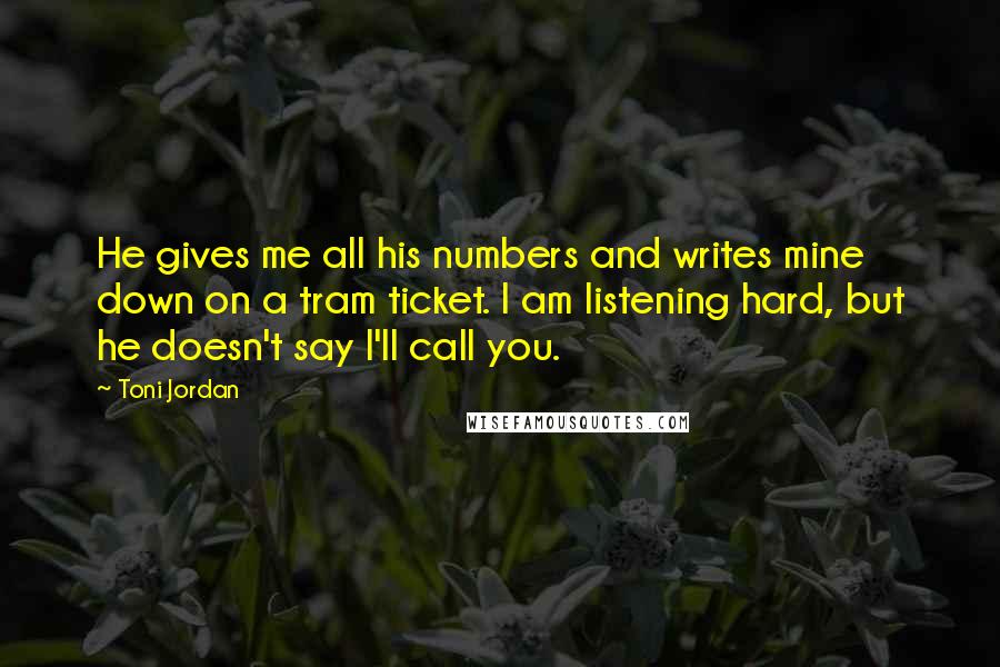 Toni Jordan Quotes: He gives me all his numbers and writes mine down on a tram ticket. I am listening hard, but he doesn't say I'll call you.