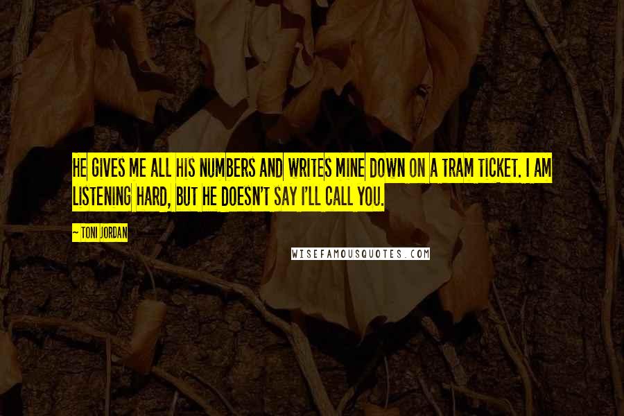 Toni Jordan Quotes: He gives me all his numbers and writes mine down on a tram ticket. I am listening hard, but he doesn't say I'll call you.