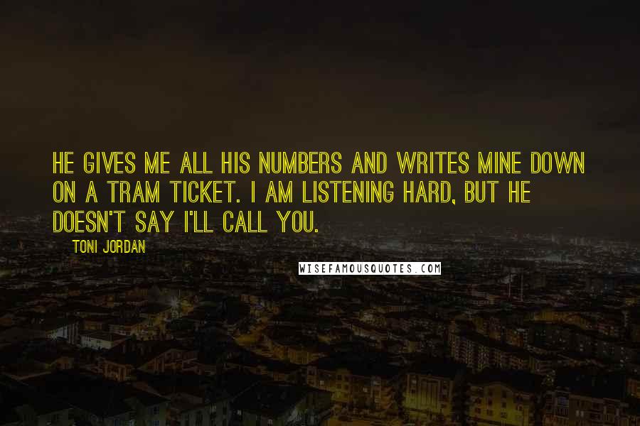 Toni Jordan Quotes: He gives me all his numbers and writes mine down on a tram ticket. I am listening hard, but he doesn't say I'll call you.
