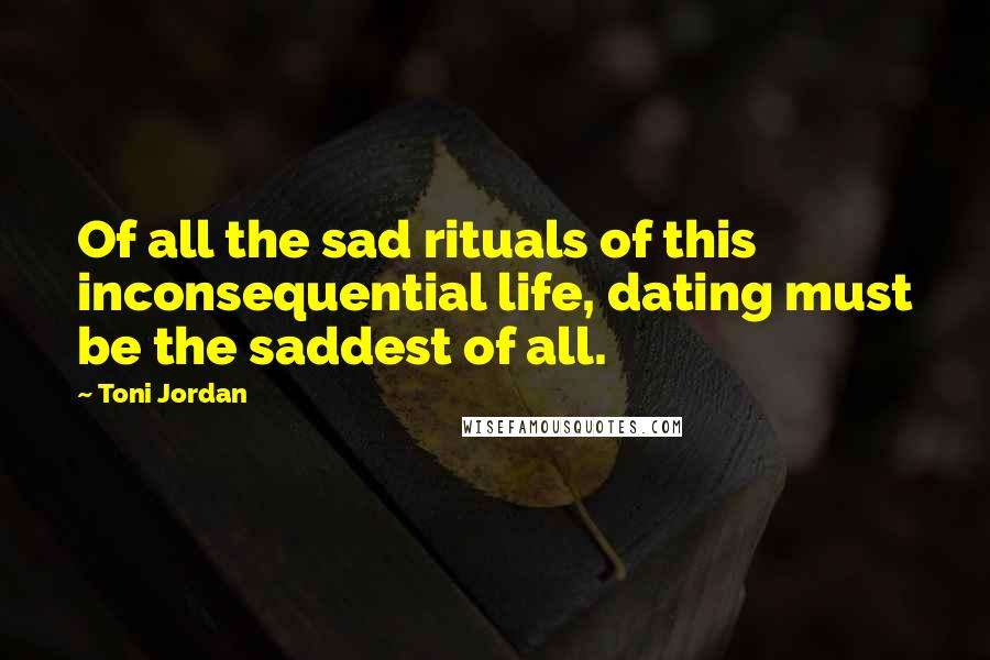 Toni Jordan Quotes: Of all the sad rituals of this inconsequential life, dating must be the saddest of all.