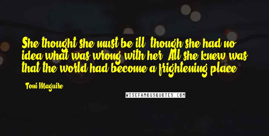 Toni Maguire Quotes: She thought she must be ill, though she had no idea what was wrong with her. All she knew was that the world had become a frightening place.