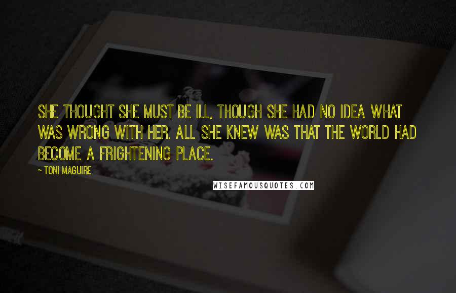 Toni Maguire Quotes: She thought she must be ill, though she had no idea what was wrong with her. All she knew was that the world had become a frightening place.