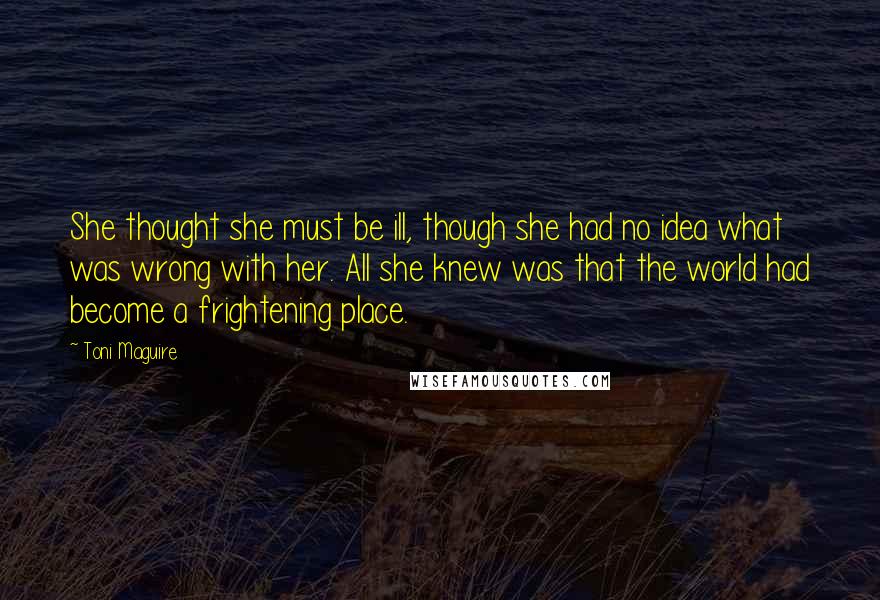 Toni Maguire Quotes: She thought she must be ill, though she had no idea what was wrong with her. All she knew was that the world had become a frightening place.