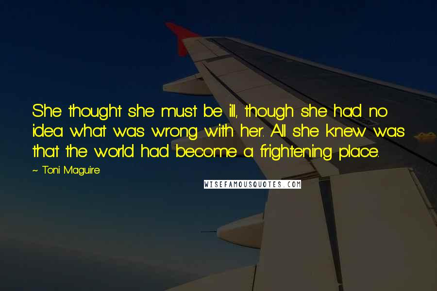 Toni Maguire Quotes: She thought she must be ill, though she had no idea what was wrong with her. All she knew was that the world had become a frightening place.
