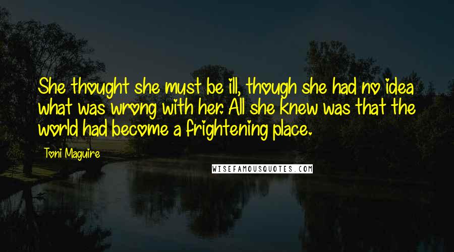 Toni Maguire Quotes: She thought she must be ill, though she had no idea what was wrong with her. All she knew was that the world had become a frightening place.
