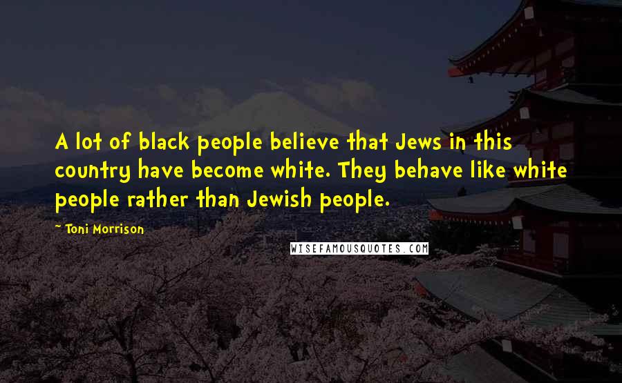 Toni Morrison Quotes: A lot of black people believe that Jews in this country have become white. They behave like white people rather than Jewish people.