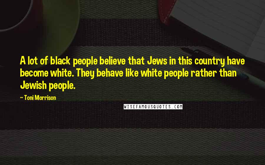 Toni Morrison Quotes: A lot of black people believe that Jews in this country have become white. They behave like white people rather than Jewish people.