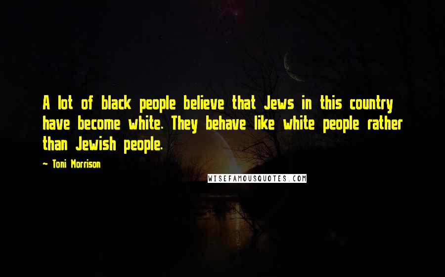 Toni Morrison Quotes: A lot of black people believe that Jews in this country have become white. They behave like white people rather than Jewish people.