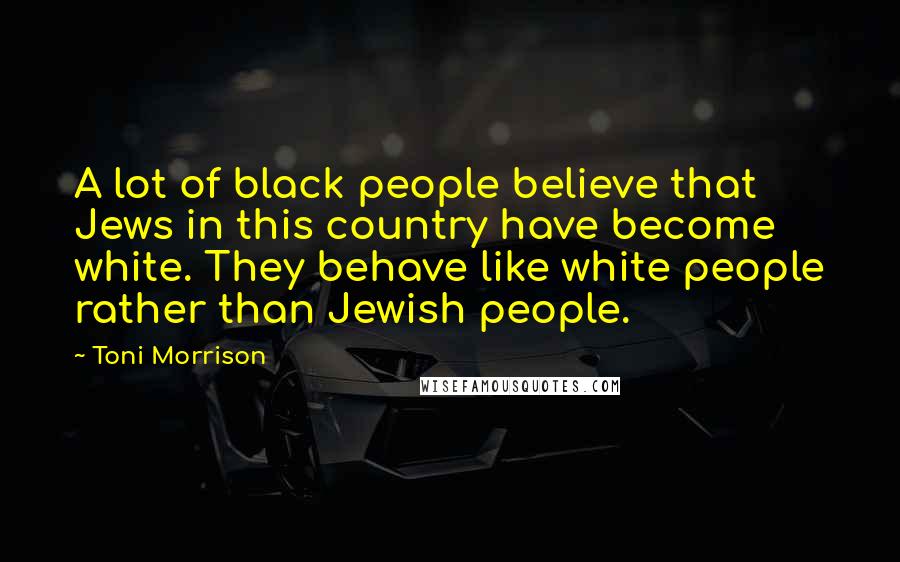 Toni Morrison Quotes: A lot of black people believe that Jews in this country have become white. They behave like white people rather than Jewish people.