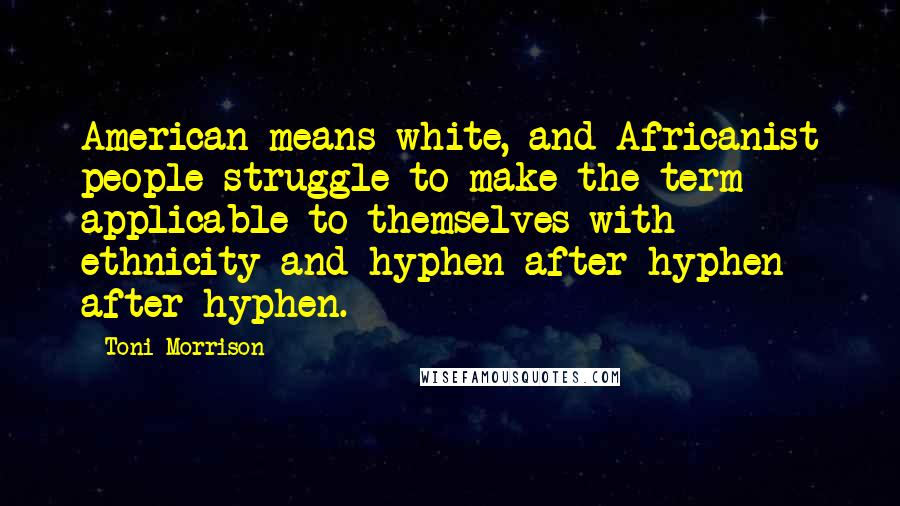 Toni Morrison Quotes: American means white, and Africanist people struggle to make the term applicable to themselves with ethnicity and hyphen after hyphen after hyphen.