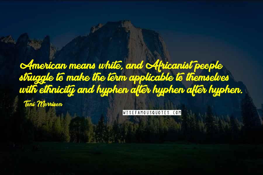 Toni Morrison Quotes: American means white, and Africanist people struggle to make the term applicable to themselves with ethnicity and hyphen after hyphen after hyphen.