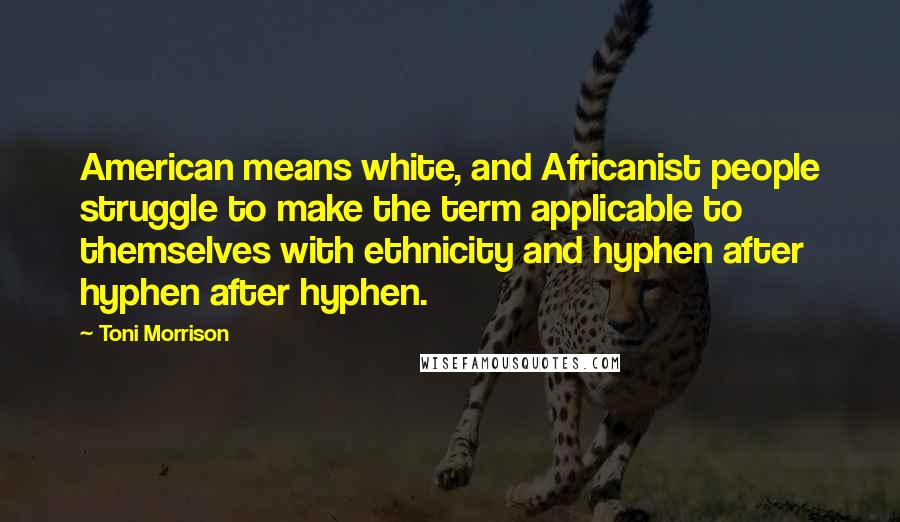 Toni Morrison Quotes: American means white, and Africanist people struggle to make the term applicable to themselves with ethnicity and hyphen after hyphen after hyphen.