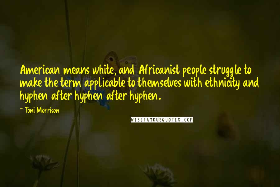 Toni Morrison Quotes: American means white, and Africanist people struggle to make the term applicable to themselves with ethnicity and hyphen after hyphen after hyphen.