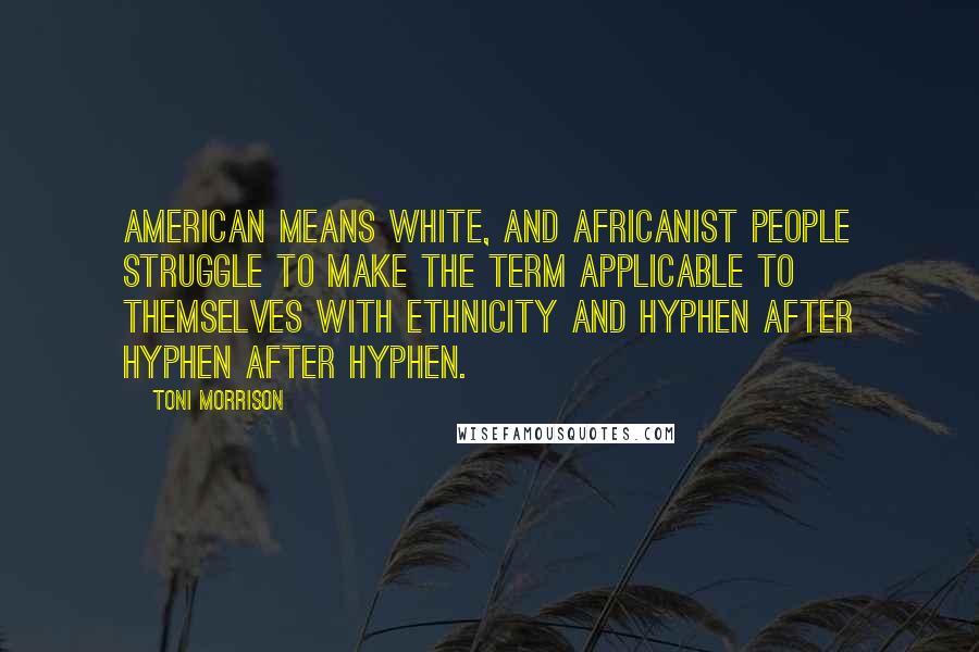 Toni Morrison Quotes: American means white, and Africanist people struggle to make the term applicable to themselves with ethnicity and hyphen after hyphen after hyphen.