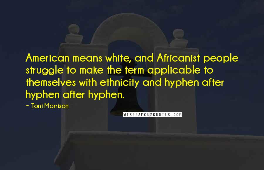 Toni Morrison Quotes: American means white, and Africanist people struggle to make the term applicable to themselves with ethnicity and hyphen after hyphen after hyphen.