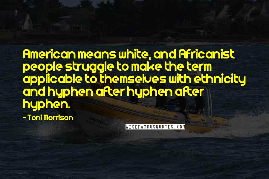 Toni Morrison Quotes: American means white, and Africanist people struggle to make the term applicable to themselves with ethnicity and hyphen after hyphen after hyphen.