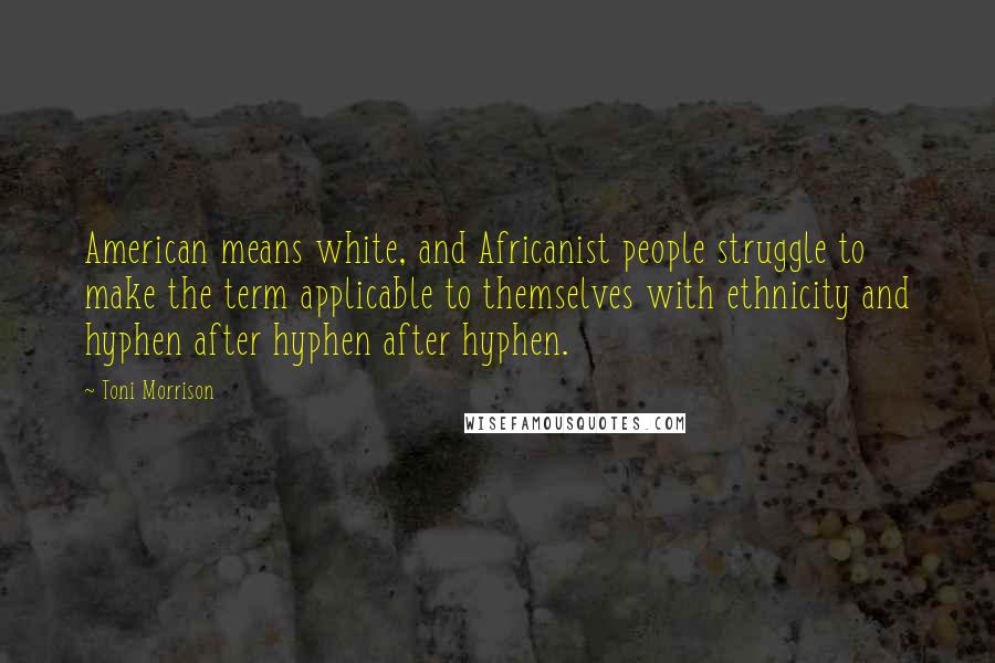 Toni Morrison Quotes: American means white, and Africanist people struggle to make the term applicable to themselves with ethnicity and hyphen after hyphen after hyphen.