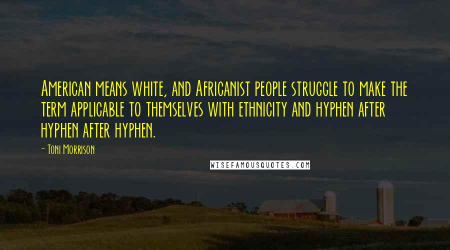 Toni Morrison Quotes: American means white, and Africanist people struggle to make the term applicable to themselves with ethnicity and hyphen after hyphen after hyphen.