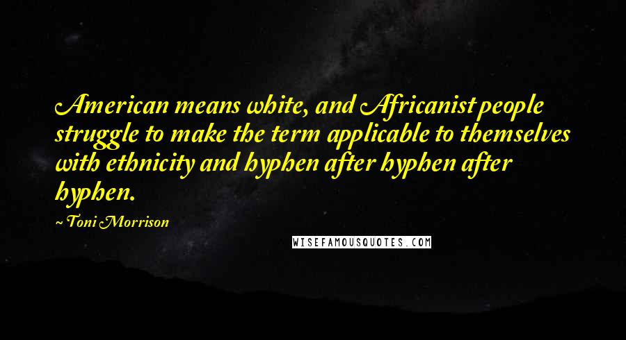 Toni Morrison Quotes: American means white, and Africanist people struggle to make the term applicable to themselves with ethnicity and hyphen after hyphen after hyphen.