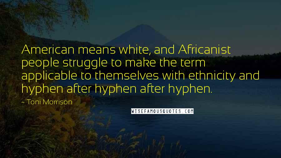 Toni Morrison Quotes: American means white, and Africanist people struggle to make the term applicable to themselves with ethnicity and hyphen after hyphen after hyphen.