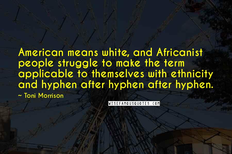 Toni Morrison Quotes: American means white, and Africanist people struggle to make the term applicable to themselves with ethnicity and hyphen after hyphen after hyphen.