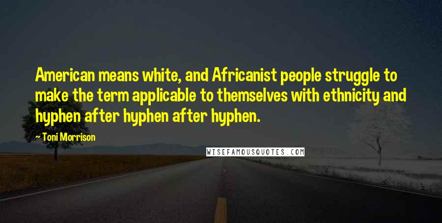 Toni Morrison Quotes: American means white, and Africanist people struggle to make the term applicable to themselves with ethnicity and hyphen after hyphen after hyphen.