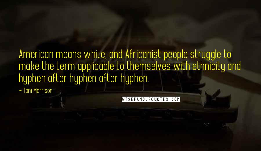 Toni Morrison Quotes: American means white, and Africanist people struggle to make the term applicable to themselves with ethnicity and hyphen after hyphen after hyphen.