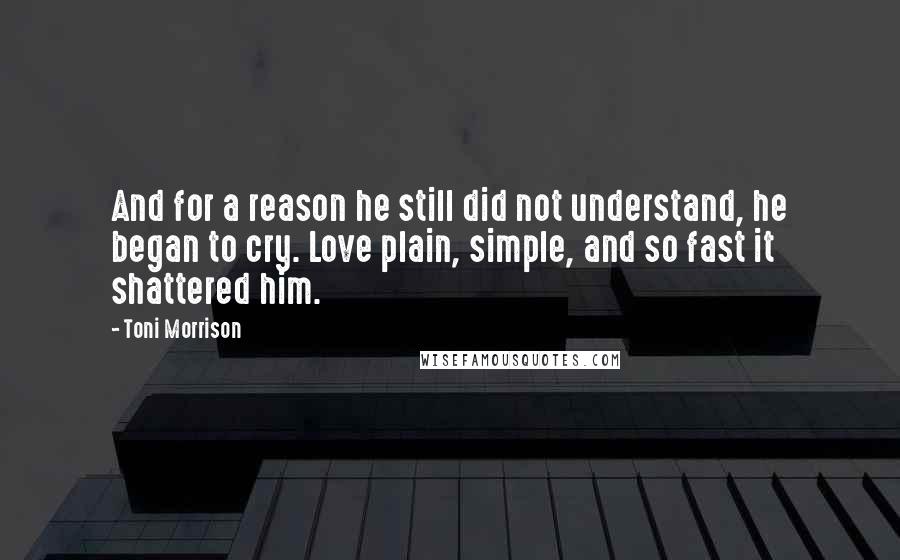 Toni Morrison Quotes: And for a reason he still did not understand, he began to cry. Love plain, simple, and so fast it shattered him.