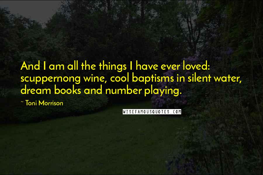 Toni Morrison Quotes: And I am all the things I have ever loved: scuppernong wine, cool baptisms in silent water, dream books and number playing.