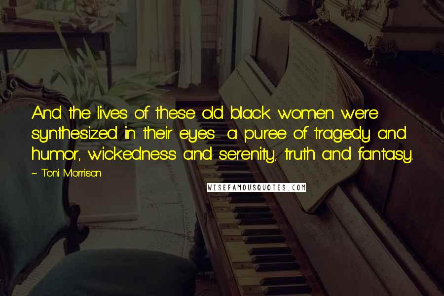 Toni Morrison Quotes: And the lives of these old black women were synthesized in their eyes- a puree of tragedy and humor, wickedness and serenity, truth and fantasy.