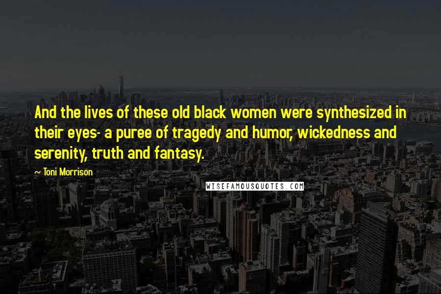 Toni Morrison Quotes: And the lives of these old black women were synthesized in their eyes- a puree of tragedy and humor, wickedness and serenity, truth and fantasy.