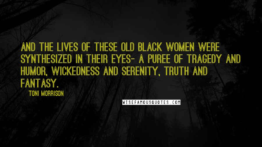 Toni Morrison Quotes: And the lives of these old black women were synthesized in their eyes- a puree of tragedy and humor, wickedness and serenity, truth and fantasy.