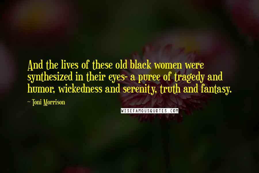 Toni Morrison Quotes: And the lives of these old black women were synthesized in their eyes- a puree of tragedy and humor, wickedness and serenity, truth and fantasy.