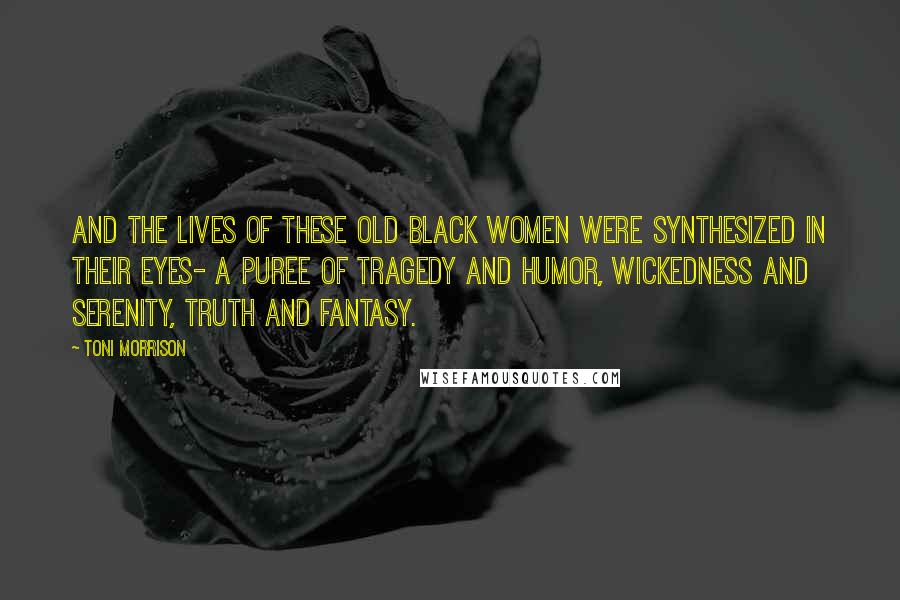 Toni Morrison Quotes: And the lives of these old black women were synthesized in their eyes- a puree of tragedy and humor, wickedness and serenity, truth and fantasy.