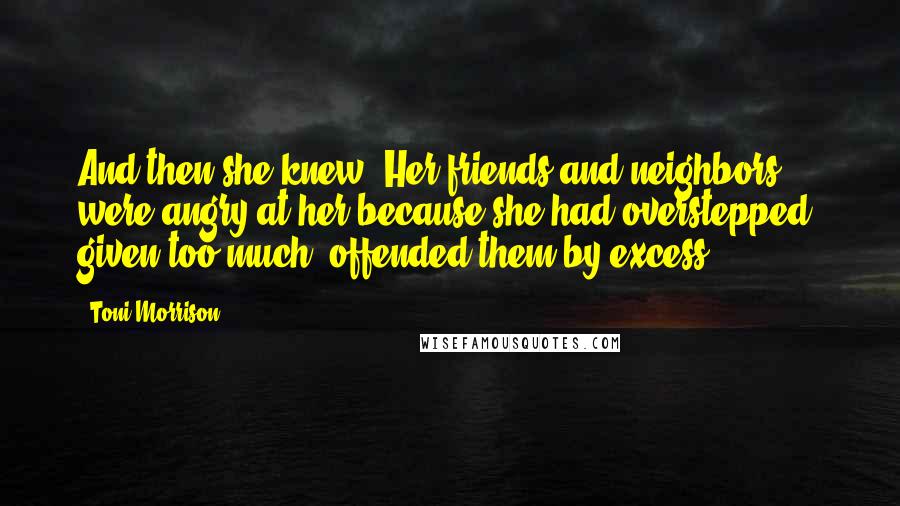 Toni Morrison Quotes: And then she knew. Her friends and neighbors were angry at her because she had overstepped, given too much, offended them by excess.