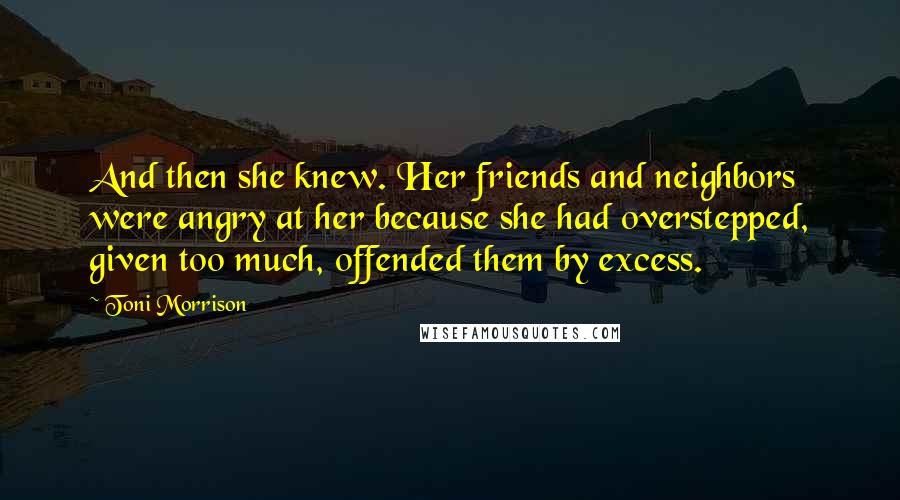 Toni Morrison Quotes: And then she knew. Her friends and neighbors were angry at her because she had overstepped, given too much, offended them by excess.