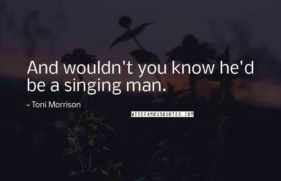 Toni Morrison Quotes: And wouldn't you know he'd be a singing man.