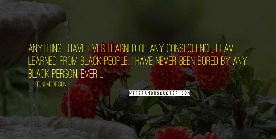 Toni Morrison Quotes: Anything I have ever learned of any consequence, I have learned from Black people. I have never been bored by any Black person, ever ...