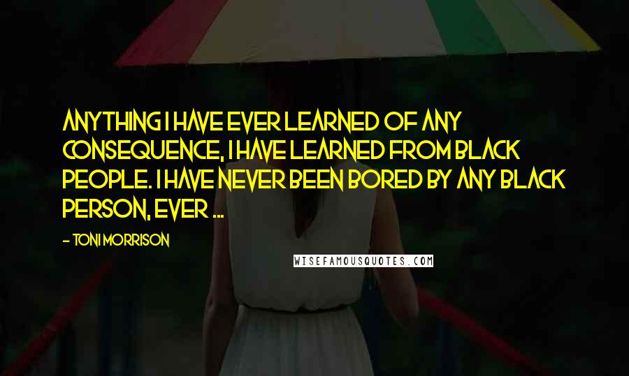Toni Morrison Quotes: Anything I have ever learned of any consequence, I have learned from Black people. I have never been bored by any Black person, ever ...