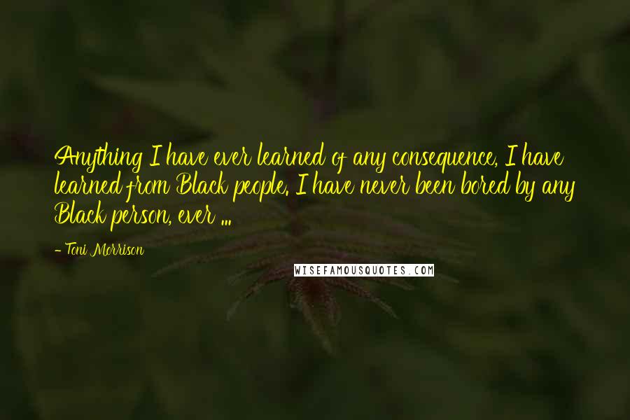 Toni Morrison Quotes: Anything I have ever learned of any consequence, I have learned from Black people. I have never been bored by any Black person, ever ...