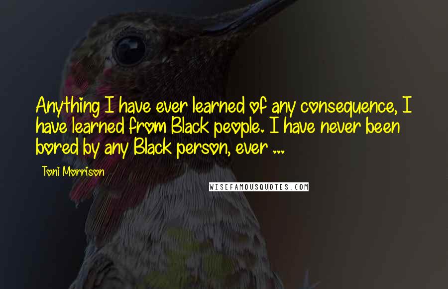 Toni Morrison Quotes: Anything I have ever learned of any consequence, I have learned from Black people. I have never been bored by any Black person, ever ...