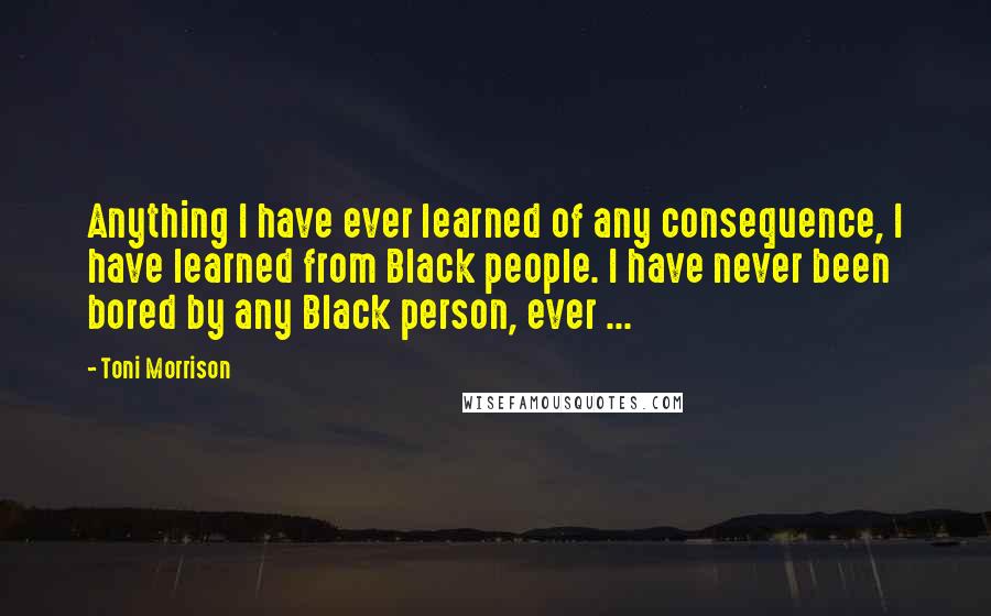 Toni Morrison Quotes: Anything I have ever learned of any consequence, I have learned from Black people. I have never been bored by any Black person, ever ...
