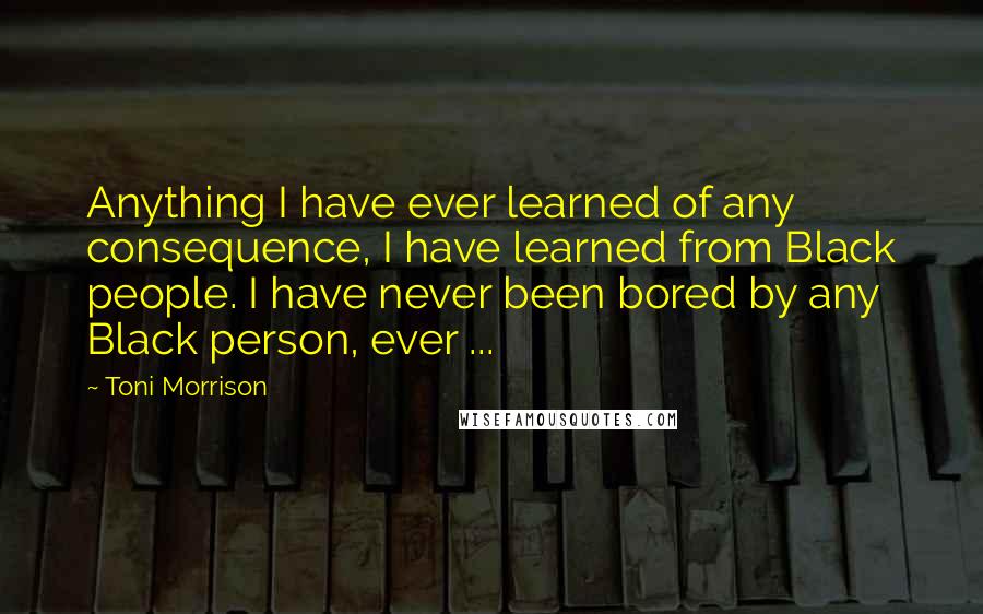 Toni Morrison Quotes: Anything I have ever learned of any consequence, I have learned from Black people. I have never been bored by any Black person, ever ...